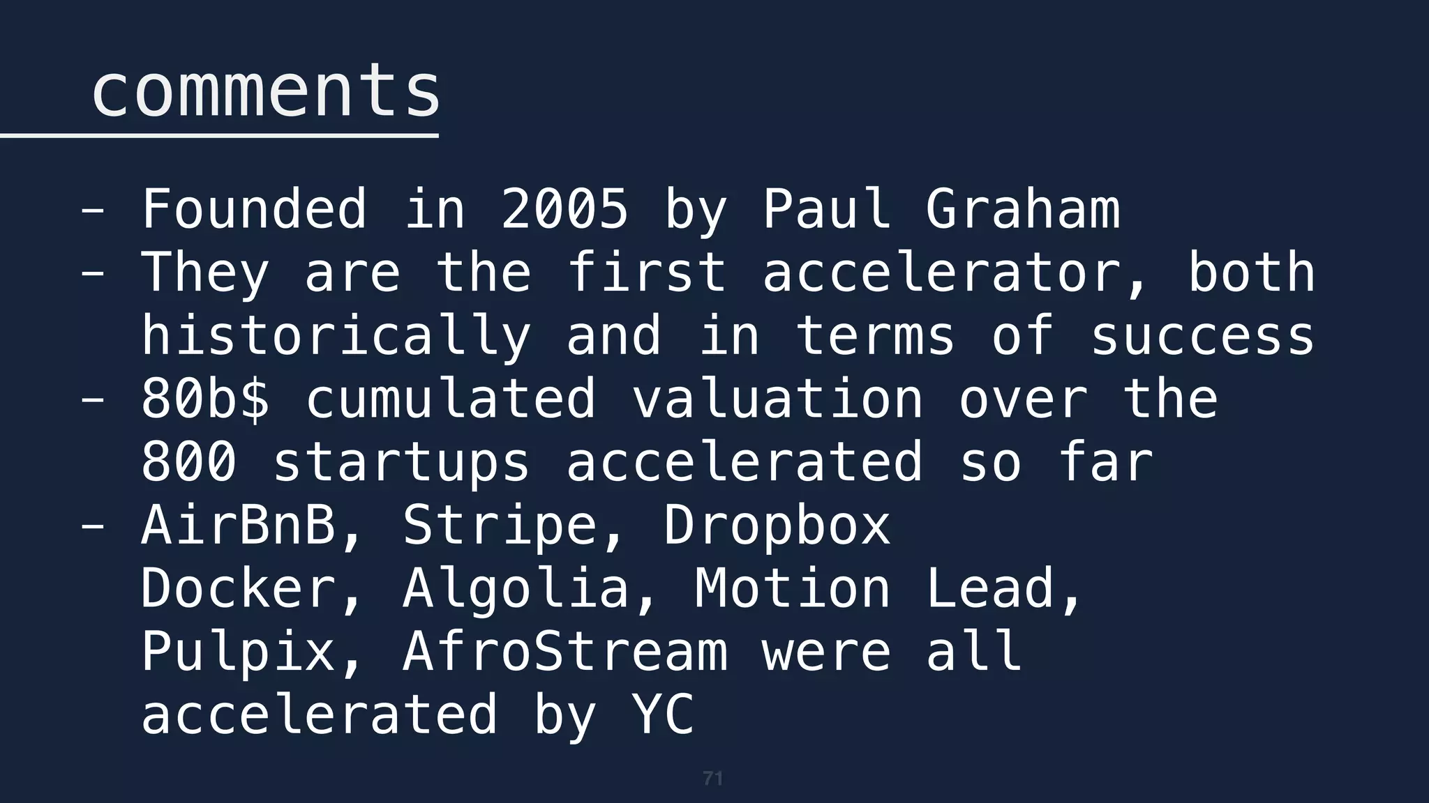 71
comments
- Founded in 2005 by Paul Graham
- They are the first accelerator, both
historically and in terms of success
- 80b$ cumulated valuation over the
800 startups accelerated so far
- AirBnB, Stripe, Dropbox 
Docker, Algolia, Motion Lead,
Pulpix, AfroStream were all
accelerated by YC
 