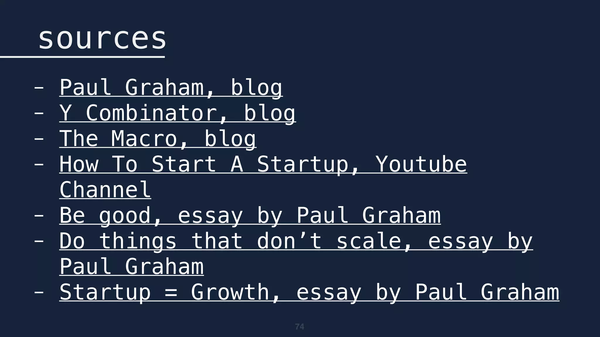 74
sources
- Paul Graham, blog
- Y Combinator, blog
- The Macro, blog
- How To Start A Startup, Youtube
Channel
- Be good, essay by Paul Graham
- Do things that don’t scale, essay by
Paul Graham
- Startup = Growth, essay by Paul Graham
 