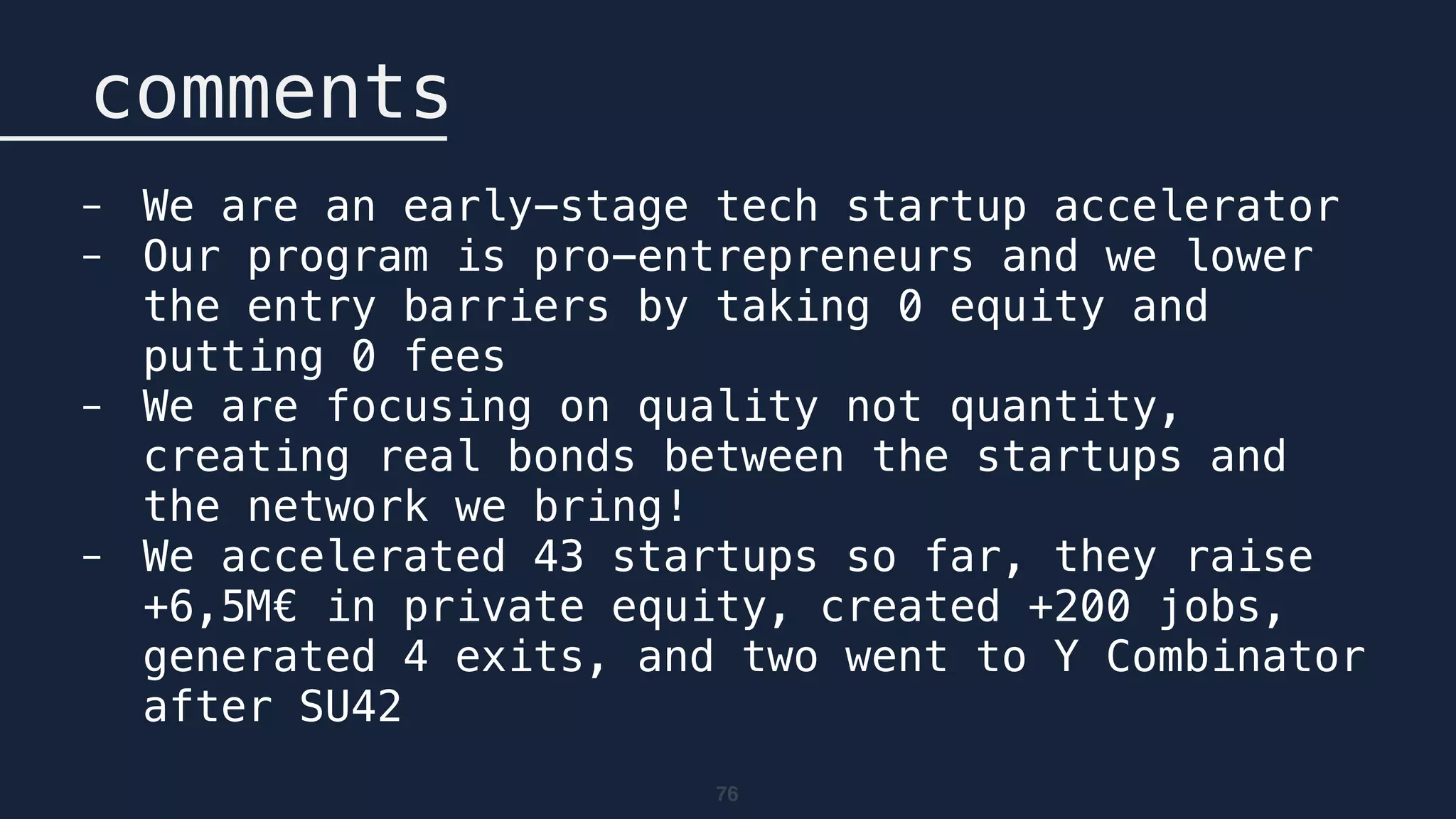76
comments
- We are an early-stage tech startup accelerator
- Our program is pro-entrepreneurs and we lower
the entry barriers by taking 0 equity and
putting 0 fees
- We are focusing on quality not quantity,
creating real bonds between the startups and
the network we bring!
- We accelerated 43 startups so far, they raise
+6,5M€ in private equity, created +200 jobs,
generated 4 exits, and two went to Y Combinator
after SU42
 