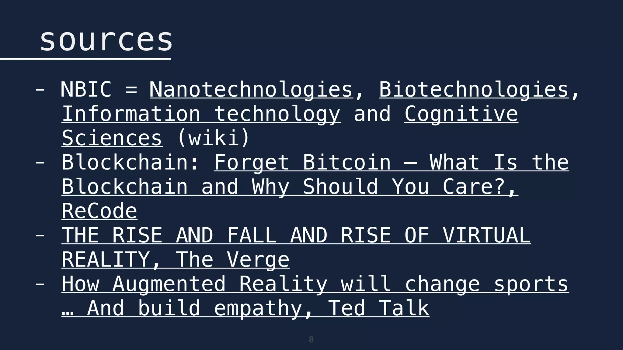 8
sources
- NBIC = Nanotechnologies, Biotechnologies,
Information technology and Cognitive
Sciences (wiki)
- Blockchain: Forget Bitcoin — What Is the
Blockchain and Why Should You Care?,
ReCode
- THE RISE AND FALL AND RISE OF VIRTUAL
REALITY, The Verge
- How Augmented Reality will change sports
… And build empathy, Ted Talk
 