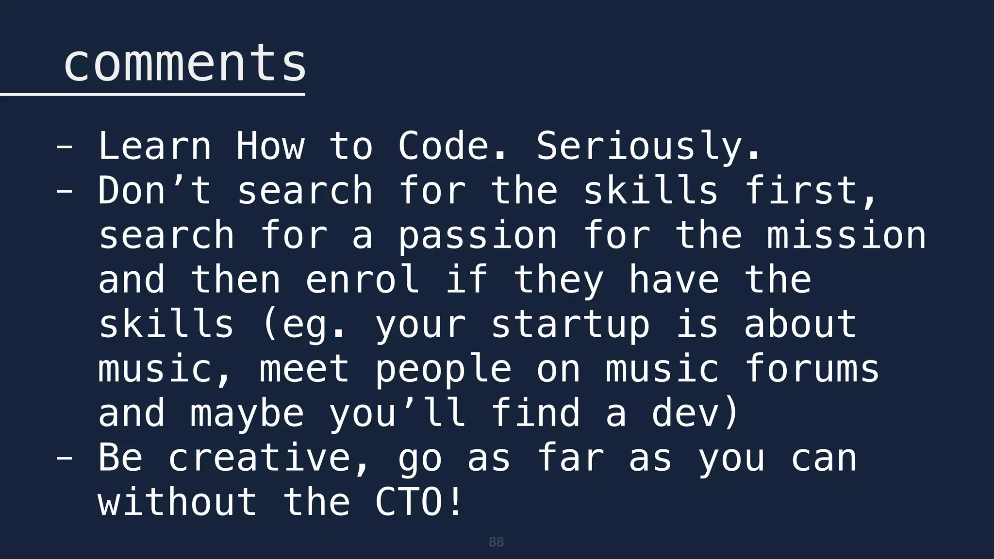 88
comments
- Learn How to Code. Seriously.
- Don’t search for the skills first,
search for a passion for the mission
and then enrol if they have the
skills (eg. your startup is about
music, meet people on music forums
and maybe you’ll find a dev)
- Be creative, go as far as you can
without the CTO!
 