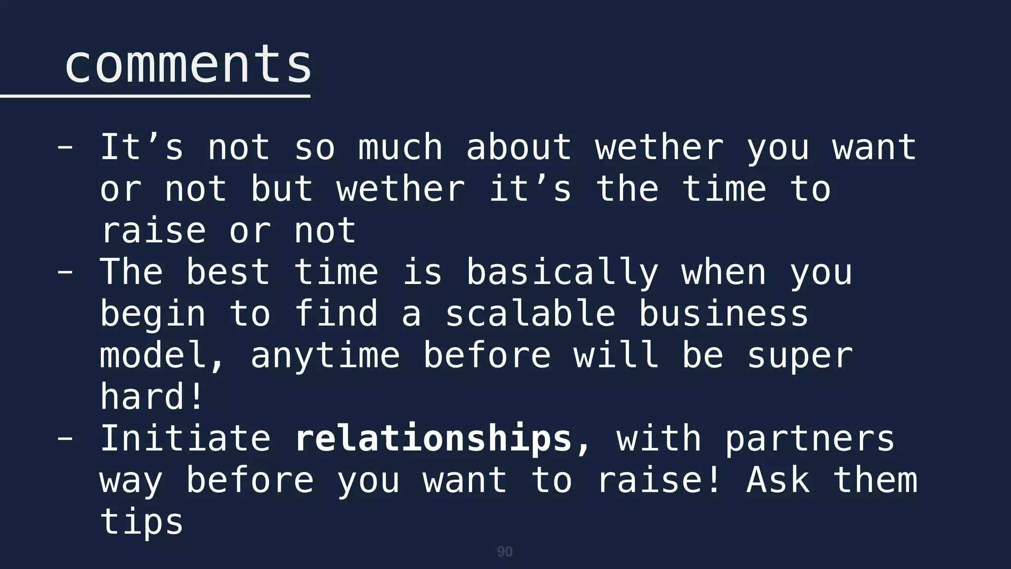 90
comments
- It’s not so much about wether you want
or not but wether it’s the time to
raise or not
- The best time is basically when you
begin to find a scalable business
model, anytime before will be super
hard!
- Initiate relationships, with partners
way before you want to raise! Ask them
tips
 