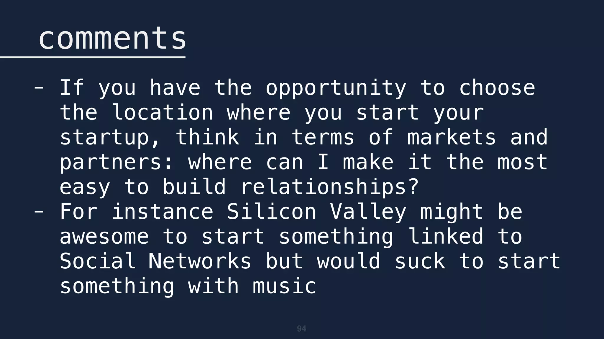 94
comments
- If you have the opportunity to choose
the location where you start your
startup, think in terms of markets and
partners: where can I make it the most
easy to build relationships?
- For instance Silicon Valley might be
awesome to start something linked to
Social Networks but would suck to start
something with music
 