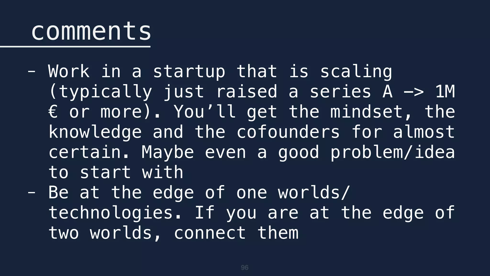 96
comments
- Work in a startup that is scaling
(typically just raised a series A -> 1M
€ or more). You’ll get the mindset, the
knowledge and the cofounders for almost
certain. Maybe even a good problem/idea
to start with
- Be at the edge of one worlds/
technologies. If you are at the edge of
two worlds, connect them
 