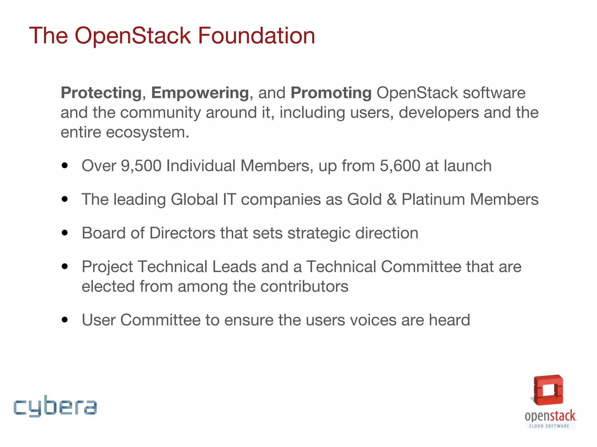 Protecting, Empowering, and Promoting OpenStack software
and the community around it, including users, developers and the
entire ecosystem.
• Over 9,500 Individual Members, up from 5,600 at launch
• The leading Global IT companies as Gold & Platinum Members
• Board of Directors that sets strategic direction
• Project Technical Leads and a Technical Committee that are
elected from among the contributors
• User Committee to ensure the users voices are heard
The OpenStack Foundation