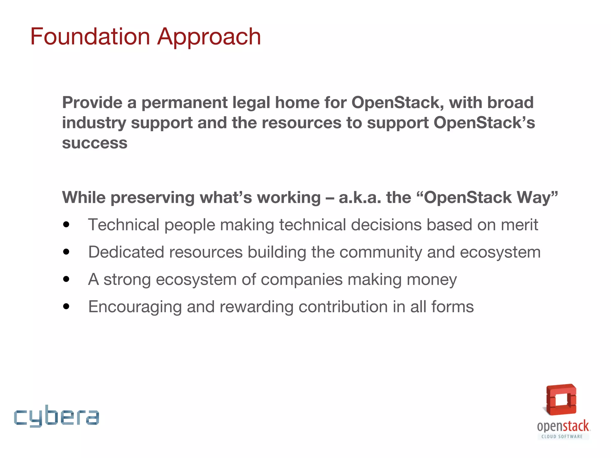 Provide a permanent legal home for OpenStack, with broad
industry support and the resources to support OpenStack’s
success
While preserving what’s working – a.k.a. the “OpenStack Way”
• Technical people making technical decisions based on merit
• Dedicated resources building the community and ecosystem
• A strong ecosystem of companies making money
• Encouraging and rewarding contribution in all forms
Foundation Approach