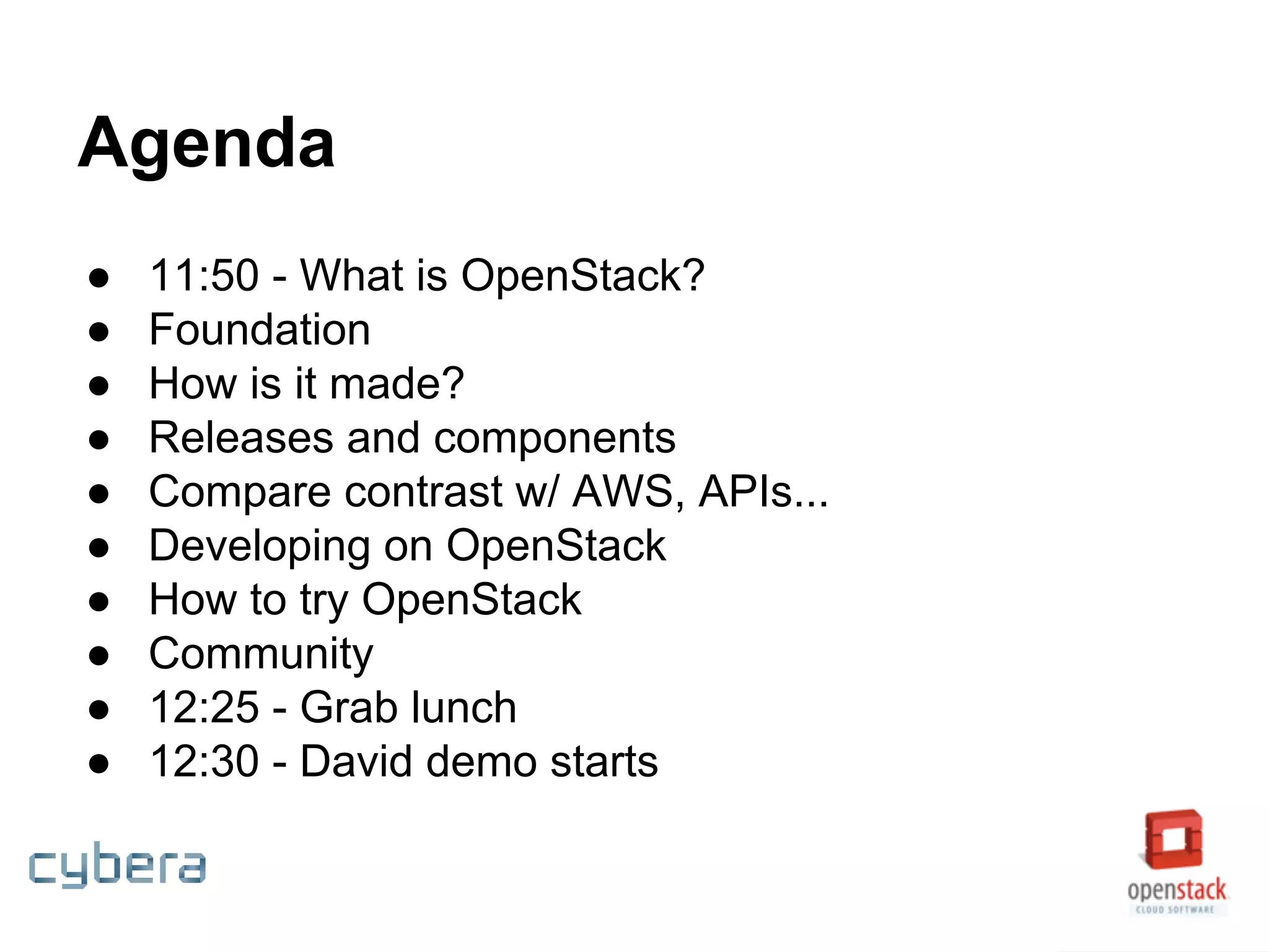 Agenda
● 11:50 - What is OpenStack?
● Foundation
● How is it made?
● Releases and components
● Compare contrast w/ AWS, APIs...
● Developing on OpenStack
● How to try OpenStack
● Community
● 12:25 - Grab lunch
● 12:30 - David demo starts