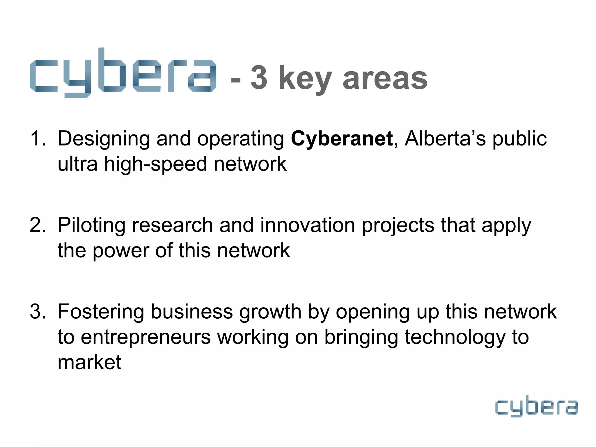- 3 key areas
1. Designing and operating Cyberanet, Alberta’s public
ultra high-speed network
2. Piloting research and innovation projects that apply
the power of this network
3. Fostering business growth by opening up this network
to entrepreneurs working on bringing technology to
market