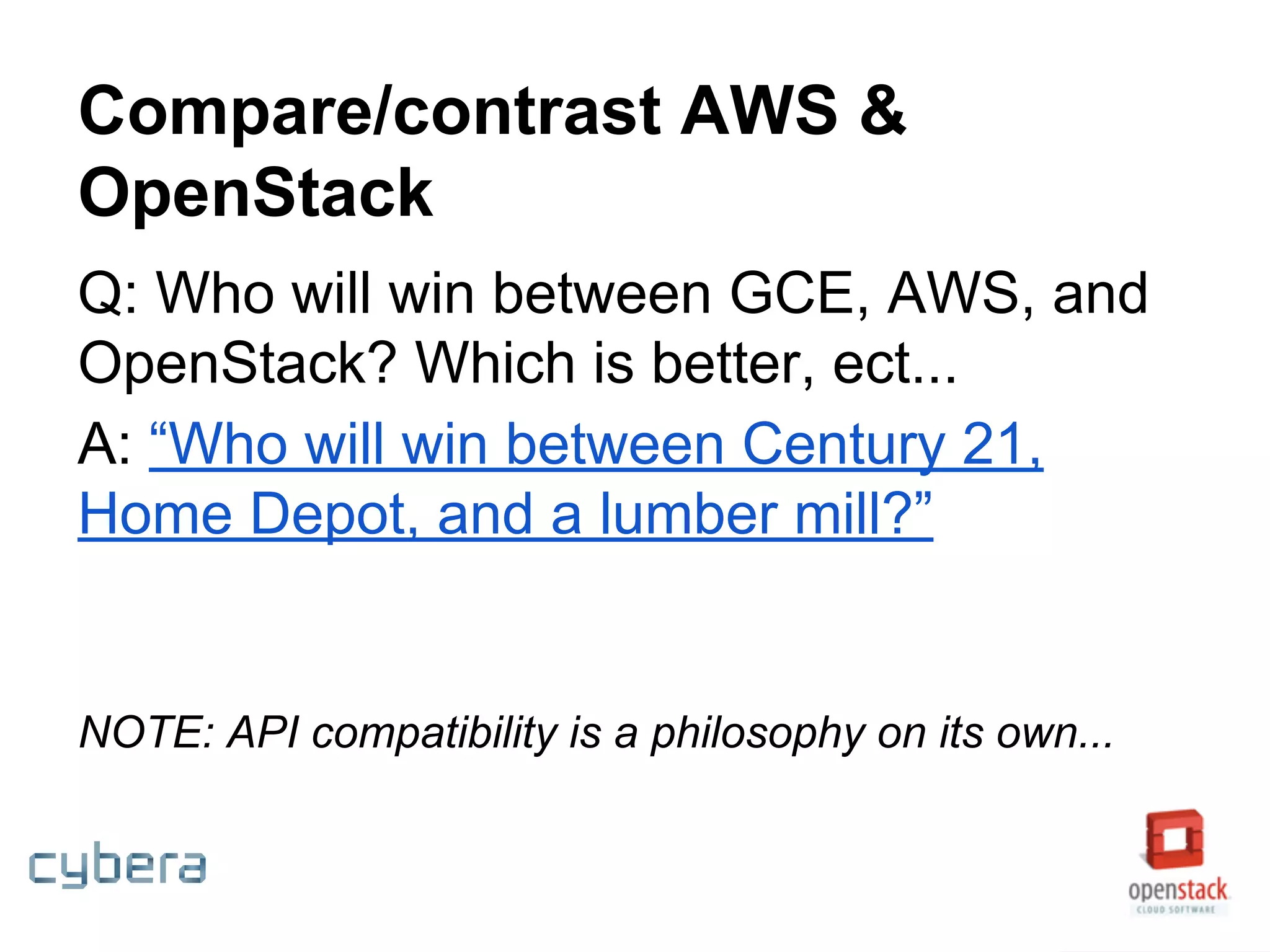 Compare/contrast AWS &
OpenStack
Q: Who will win between GCE, AWS, and
OpenStack? Which is better, ect...
A: “Who will win between Century 21,
Home Depot, and a lumber mill?”
NOTE: API compatibility is a philosophy on its own...