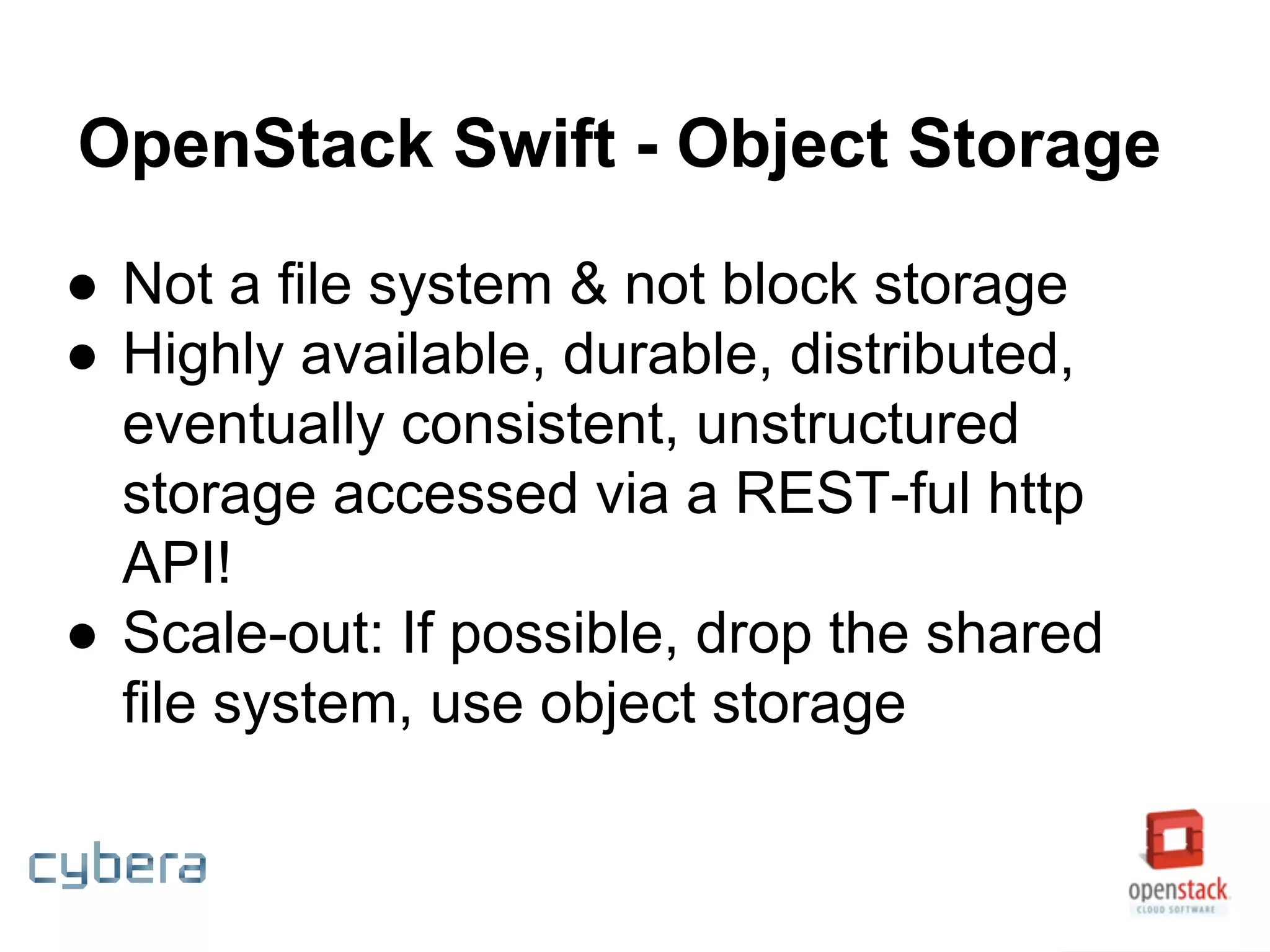 OpenStack Swift - Object Storage
● Not a file system & not block storage
● Highly available, durable, distributed,
eventually consistent, unstructured
storage accessed via a REST-ful http
API!
● Scale-out: If possible, drop the shared
file system, use object storage