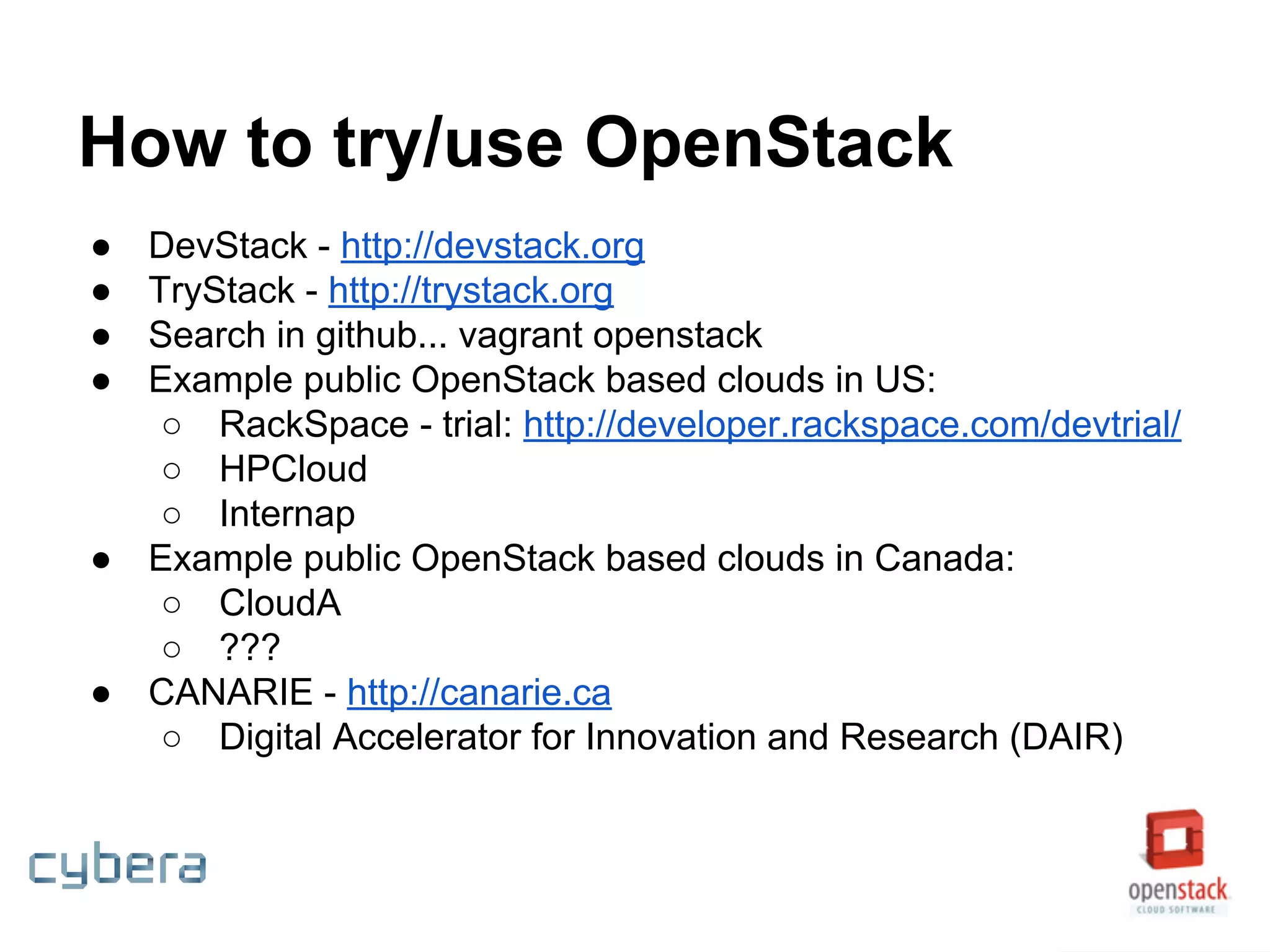 How to try/use OpenStack
● DevStack - http://devstack.org
● TryStack - http://trystack.org
● Search in github... vagrant openstack
● Example public OpenStack based clouds in US:
○ RackSpace - trial: http://developer.rackspace.com/devtrial/
○ HPCloud
○ Internap
● Example public OpenStack based clouds in Canada:
○ CloudA
○ ???
● CANARIE - http://canarie.ca
○ Digital Accelerator for Innovation and Research (DAIR)