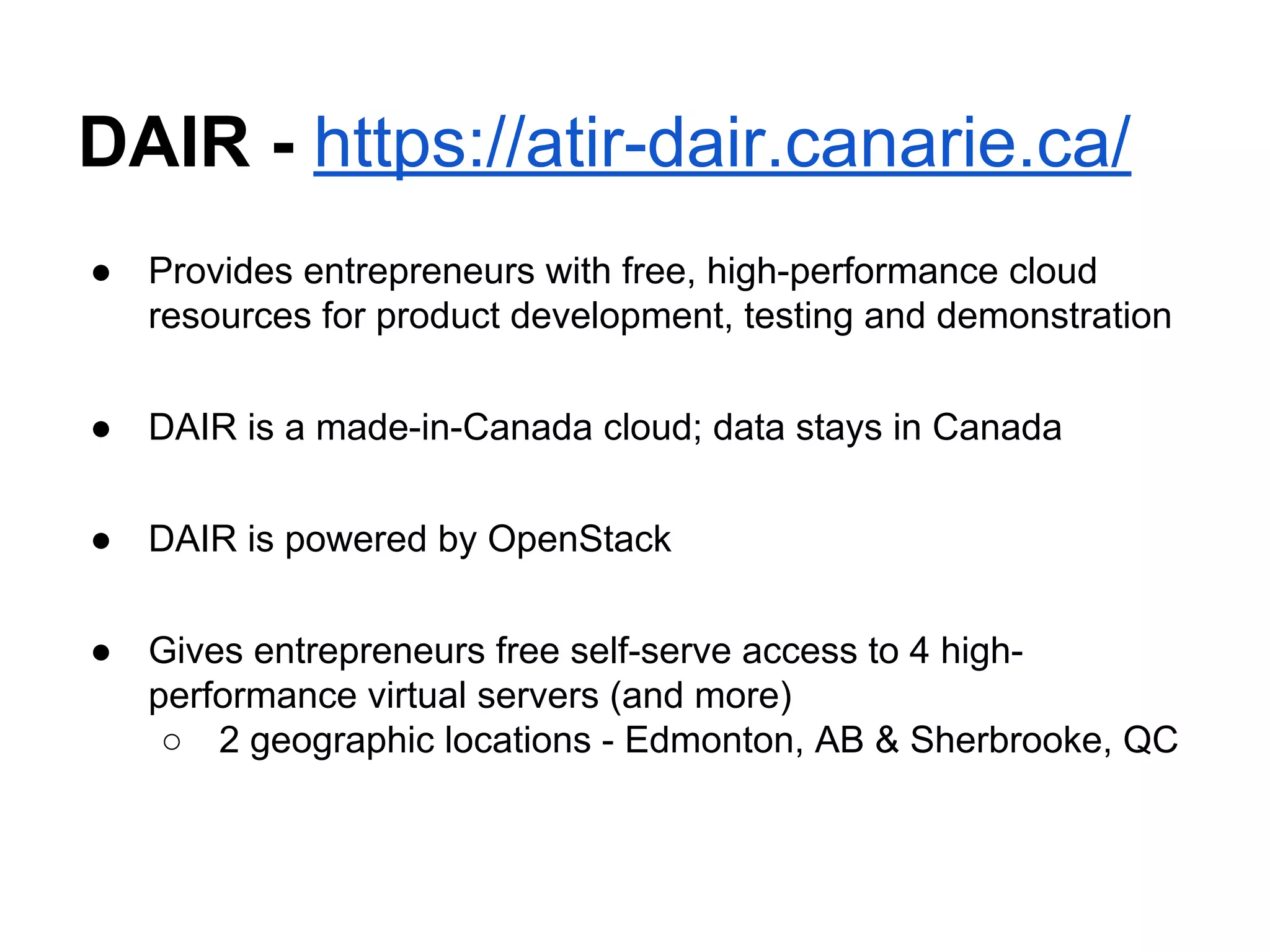 DAIR - https://atir-dair.canarie.ca/
● Provides entrepreneurs with free, high-performance cloud
resources for product development, testing and demonstration
● DAIR is a made-in-Canada cloud; data stays in Canada
● DAIR is powered by OpenStack
● Gives entrepreneurs free self-serve access to 4 high-
performance virtual servers (and more)
○ 2 geographic locations - Edmonton, AB & Sherbrooke, QC
