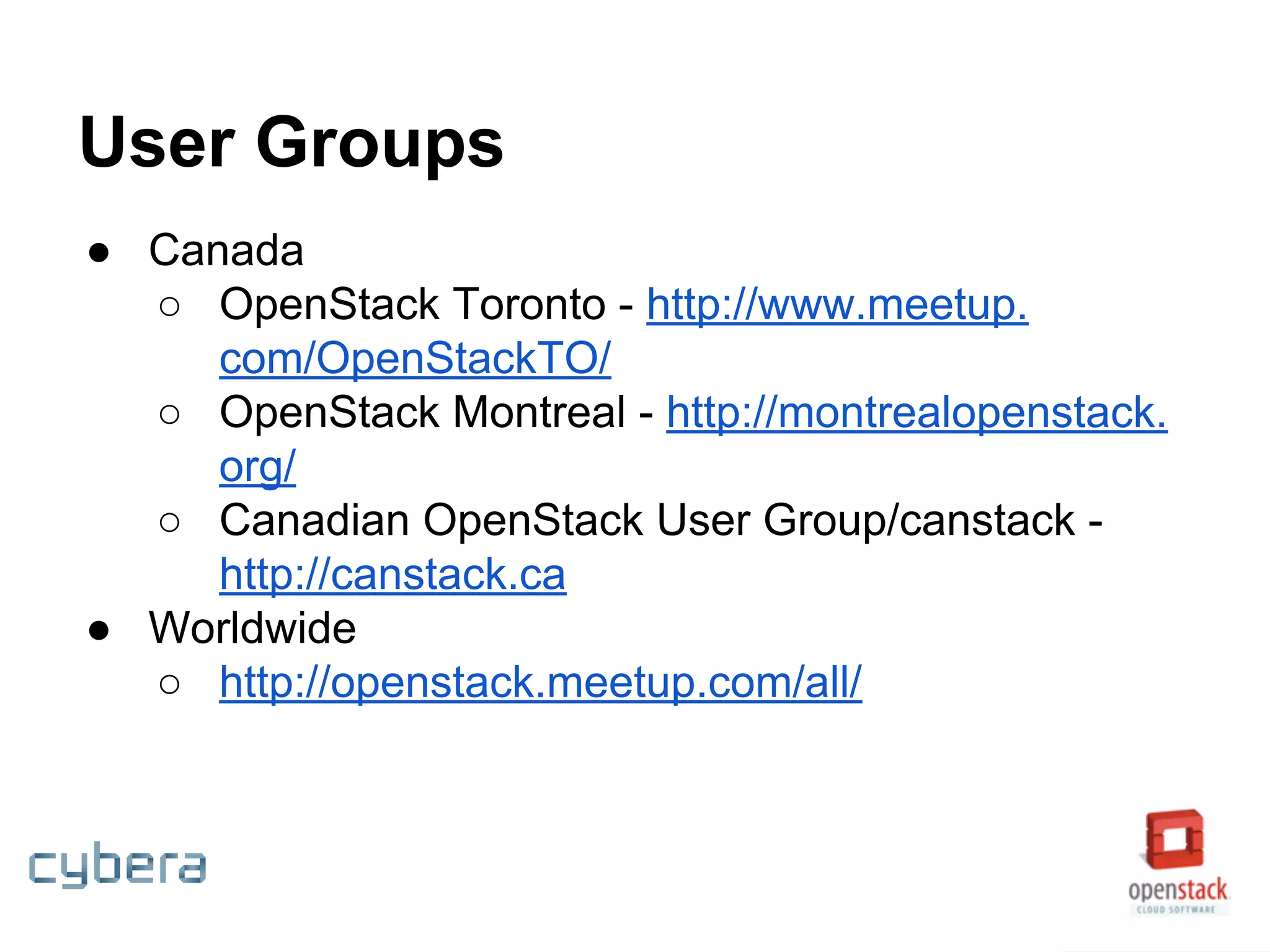 User Groups
● Canada
○ OpenStack Toronto - http://www.meetup.
com/OpenStackTO/
○ OpenStack Montreal - http://montrealopenstack.
org/
○ Canadian OpenStack User Group/canstack -
http://canstack.ca
● Worldwide
○ http://openstack.meetup.com/all/