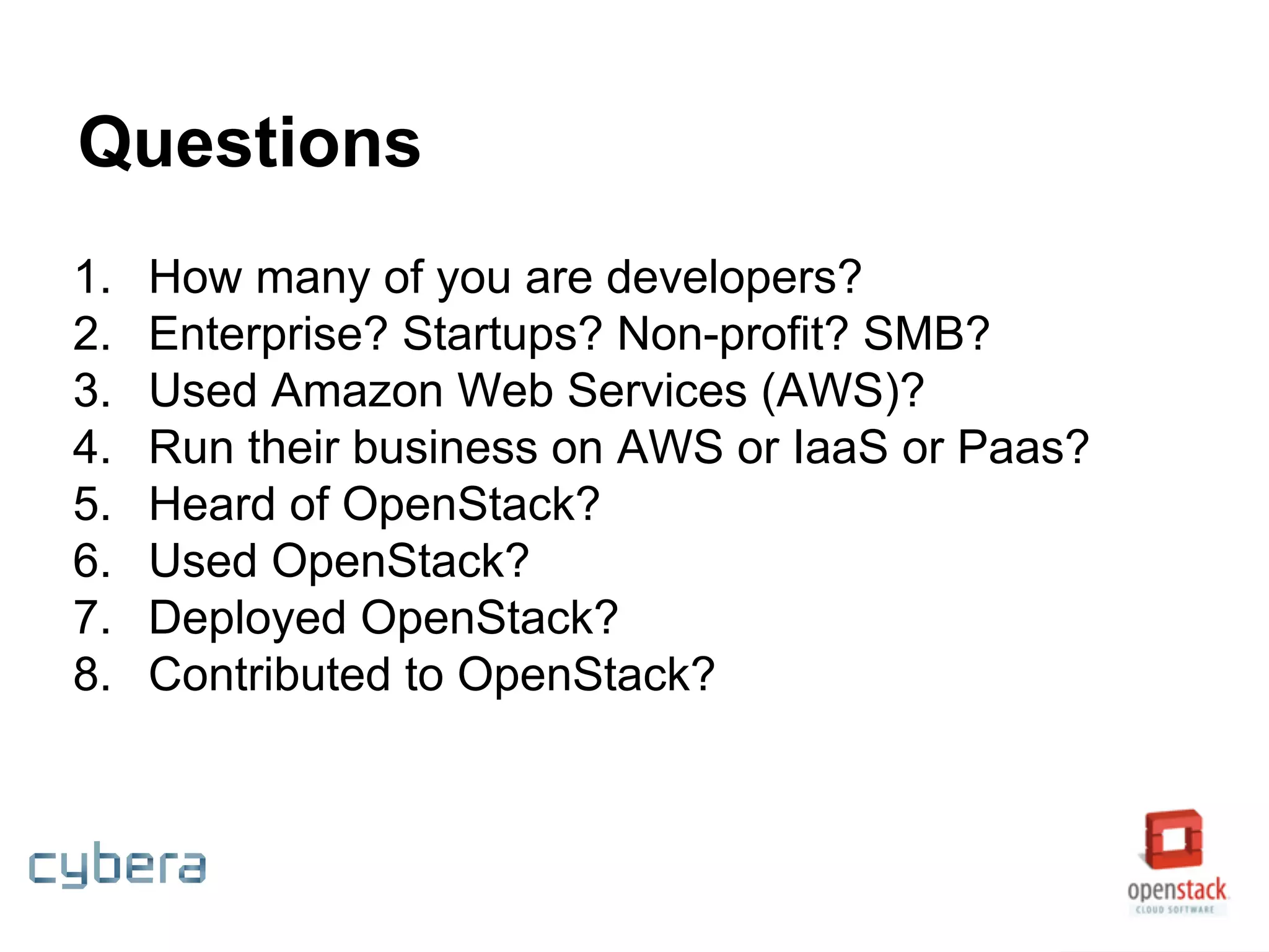 Questions
1. How many of you are developers?
2. Enterprise? Startups? Non-profit? SMB?
3. Used Amazon Web Services (AWS)?
4. Run their business on AWS or IaaS or Paas?
5. Heard of OpenStack?
6. Used OpenStack?
7. Deployed OpenStack?
8. Contributed to OpenStack?