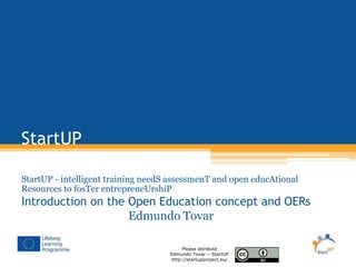 StartUP 
StartUP - intelligent training needS assessmenT and open educAtional 
Resources to fosTer entrepreneUrshiP 
Introduction on the Open Education concept and OERs 
Edmundo Tovar 
Please attribute 
Edmundo Tovar – StartUP 
http://startupproject.eu/ 
 