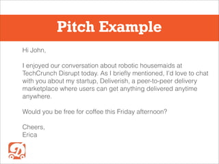 Pitch Example
Hi John,
I enjoyed our conversation about robotic housemaids at
TechCrunch Disrupt today. As I briefly mentioned, I’d love to chat
with you about my startup, Deliverish, a peer-to-peer delivery
marketplace where users can get anything delivered anytime
anywhere.
Would you be free for coffee this Friday afternoon?
Cheers,
Erica