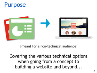 Purpose
Covering the various technical options
when going from a concept to
building a website and beyond...
3
[meant for ...