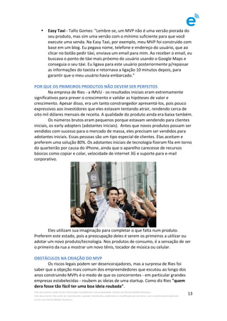 Este	documento	pode	incluir	informação	confidencial	e	de	propriedade	restrita	da	Imenze	Mobile	Solutions.		
Este	documento	não	pode	ser	reproduzido,	copiado,	distribuído,	publicado	ou	modificado	por	terceiros,	sem	a	prévia	autorização	por	
escrito	da	Imenze	Mobile	Solutions.	
	
13	
• Easy	Taxi	-	Tallis	Gomes:	"Lembre-se,	um	MVP	não	é	uma	versão	piorada	do	
seu	produto,	mas	sim	uma	versão	com	o	mínimo	suficiente	para	que	você	
execute	uma	venda.	Na	Easy	Taxi,	por	exemplo,	meu	MVP	foi	construído	com	
base	em	um	blog.	Eu	pegava	nome,	telefone	e	endereço	do	usuário,	que	ao	
clicar	no	botão	pedir	táxi,	enviava	um	email	para	mim.	Ao	receber	o	email,	eu	
buscava	o	ponto	de	táxi	mais	próximo	do	usuário	usando	o	Google	Maps	e	
conseguia	o	seu	táxi.	Eu	ligava	para	este	usuário	posteriormente	p/repassar	
as	informações	do	taxista	e	retornava	a	ligação	10	minutos	depois,	para	
garantir	que	o	meu	usuário	havia	embarcado."		
	
POR	QUE	OS	PRIMEIROS	PRODUTOS	NÃO	DEVEM	SER	PERFEITOS	
	 Na	empresa	de	Ries	-	a	IMVU	-	os	resultados	iniciais	eram	extremamente	
significativos	para	prever	o	crescimento	e	validar	as	hipóteses	de	valor	e	
crescimento.	Apesar	disso,	era	um	tanto	constrangedor	apresentá-los,	pois	pouco	
expressivos	aos	investidores	que	eles	estavam	tentando	atrair,	rendendo	cerca	de	
oito	mil	dólares	mensais	de	receita.	A	qualidade	do	produto	ainda	era	baixa	também.		
	 Os	números	brutos	eram	pequenos	porque	estavam	vendendo	para	clientes	
iniciais,	os	early	adopters	(adotantes	iniciais).		Antes	que	novos	produtos	possam	ser	
vendidos	com	sucesso	para	o	mercado	de	massa,	eles	precisam	ser	vendidos	para	
adotantes	iniciais.	Essas	pessoas	são	um	tipo	especial	de	clientes.	Elas	aceitam	e	
preferem	uma	solução	80%.	Os	adotantes	iniciais	de	tecnologia	fizeram	fila	em	torno	
do	quarteirão	por	causa	do	iPhone,	ainda	que	o	aparelho	carecesse	de	recursos	
básicos	como	copiar	e	colar,	velocidade	de	internet	3G	e	suporte	para	e-mail	
corporativo.		
	
	 Eles	utilizam	sua	imaginação	para	completar	o	que	falta	num	produto.	
Preferem	este	estado,	pois	a	preocupação	deles	é	serem	os	primeiros	a	utilizar	ou	
adotar	um	novo	produto/tecnologia.	Nos	produtos	de	consumo,	é	a	sensação	de	ser	
o	primeiro	da	rua	a	mostrar	um	novo	tênis,	tocador	de	música	ou	celular.	
	
OBSTÁCULOS	NA	CRIAÇÃO	DO	MVP	
	 Os	riscos	legais	podem	ser	desencorajadores,	mas	a	surpresa	de	Ries	foi	
saber	que	a	objeção	mais	comum	dos	empreendedores	que	escutou	ao	longo	dos	
anos	construindo	MVPs	é	o	medo	de	que	os	concorrentes	-	em	particular	grandes	
empresas	estabelecidas	-	roubem	as	ideias	de	uma	startup.	Como	diz	Ries	"quem	
dera	fosse	tão	fácil	ter	uma	boa	ideia	roubada".	
 