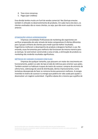 Este	documento	pode	incluir	informação	confidencial	e	de	propriedade	restrita	da	Imenze	Mobile	Solutions.		
Este	documento	não	pode	ser	reproduzido,	copiado,	distribuído,	publicado	ou	modificado	por	terceiros,	sem	a	prévia	autorização	por	
escrito	da	Imenze	Mobile	Solutions.	
	
17	
4. Teve	cinco	conversas	
5. Pagou	(por	créditos)	
	
Essa	divisão	lembra	muito	um	funil	de	vendas	comercial.	Nas	Startups	enxutas	
também	é	utilizado	no	desenvolvimento	de	produtos.	Em	cada	marco	do	eixo	x,	os	
clientes	analisados	são	os	novos	clientes,	ou	seja,	que	não	eram	usuários	no	marco	
anterior.		
	
	
	
OTIMIZAÇÃO	VERSUS	APRENDIZAGEM		
	 Empresas	consolidadas	Profissionais	de	marketing	são	experientes	em	
verificar	proposições	de	valor	através	de	testes	comparativos	(2	ofertas	diferentes	
para	2	grupos	similares	de	clientes	para	medir	qual	dá	melhor	resultado).	
Engenheiros	melhoram	o	desempenho	do	produto	e	designers	facilitam	o	uso.	No	
entando,	essas	ferramentas	para	melhoria	não	funcionam	da	mesma	maneira	para	
as	startups.	Se	você	estiver	construindo	a	coisa	errada,	a	otimização	do	produto	ou	
marketing	não	renderão	resultados	significativos.	
	
MÉTRICAS	DE	VAIDADE	(CUIDADO	COM	ELAS)	
	 Empresas	de	qualquer	tamanho,	que	possuem	um	motor	de	crescimento	em	
funcionamento,	podem	se	valer	do	tipo	errado	de	métricas	para	orientar	suas	ações.	
Também	existem	os	habituais	truques	de	teatro	do	sucesso:	compras	de	anúncios	de	
ultima	hora,	sobrecarga	de	canal	de	distribuição,	demos	impressionantes,	numa	
tentativas	desesperada	de	fazer	os	números	brutos	parecerem	melhores.	A	energia	
investida	no	teatro	do	sucesso	é	a	energia	que	poderia	ter	sido	usada	para	ajudar	a	
desenvolver	um	negócio	sustentável.		O	gráfico	abaixo	diz	o	mesmo	que	o	gráfico	de	
 