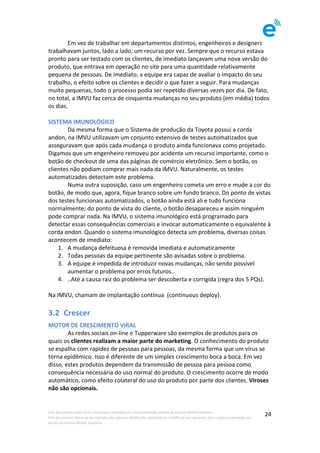 Este	documento	pode	incluir	informação	confidencial	e	de	propriedade	restrita	da	Imenze	Mobile	Solutions.		
Este	documento	não	pode	ser	reproduzido,	copiado,	distribuído,	publicado	ou	modificado	por	terceiros,	sem	a	prévia	autorização	por	
escrito	da	Imenze	Mobile	Solutions.	
	
24	
	 Em	vez	de	trabalhar	em	departamentos	distintos,	engenheiros	e	designers	
trabalhavam	juntos,	lado	a	lado,	um	recurso	por	vez.	Sempre	que	o	recurso	estava	
pronto	para	ser	testado	com	os	clientes,	de	imediato	lançavam	uma	nova	versão	do	
produto,	que	entrava	em	operação	no	site	para	uma	quantidade	relativamente	
pequena	de	pessoas.	De	imediato,	a	equipe	era	capaz	de	avaliar	o	impacto	do	seu	
trabalho,	o	efeito	sobre	os	clientes	e	decidir	o	que	fazer	a	seguir.	Para	mudanças	
muito	pequenas,	todo	o	processo	podia	ser	repetido	diversas	vezes	por	dia.	De	fato,	
no	total,	a	IMVU	faz	cerca	de	cinquenta	mudanças	no	seu	produto	(em	média)	todos	
os	dias.	
	
SISTEMA	IMUNOLÓGICO		
	 Da	mesma	forma	que	o	Sistema	de	produção	da	Toyota	possui	a	corda	
andon,	na	IMVU	utilizavam	um	conjunto	extensivo	de	testes	automatizados	que	
asseguravam	que	após	cada	mudança	o	produto	ainda	funcionava	como	projetado.	
Digamos	que	um	engenheiro	removeu	por	acidente	um	recurso	importante,	como	o	
botão	de	checkout	de	uma	das	páginas	de	comércio	eletrônico.	Sem	o	botão,	os	
clientes	não	podiam	comprar	mais	nada	da	IMVU.	Naturalmente,	os	testes	
automatizados	detectam	este	problema.	
	 Numa	outra	suposição,	caso	um	engenheiro	cometa	um	erro	e	mude	a	cor	do	
botão,	de	modo	que,	agora,	fique	branco	sobre	um	fundo	branco.	Do	ponto	de	vistas	
dos	testes	funcionais	automatizados,	o	botão	ainda	está	ali	e	tudo	funciona	
normalmente;	do	ponto	de	vista	do	cliente,	o	botão	desapareceu	e	assim	ninguém	
pode	comprar	nada.	Na	IMVU,	o	sistema	imunológico	está	programado	para	
detectar	essas	consequências	comerciais	e	invocar	automaticamente	o	equivalente	à	
corda	andon.	Quando	o	sistema	imunológico	detecta	um	problema,	diversas	coisas	
acontecem	de	imediato:	
1. A	mudança	defeituosa	é	removida	imediata	e	automaticamente	
2. Todas	pessoas	da	equipe	pertinente	são	avisadas	sobre	o	problema.	
3. A	equipe	é	impedida	de	introduzir	novas	mudanças,	não	sendo	possível	
aumentar	o	problema	por	erros	futuros..	
4. ..Até	a	causa	raiz	do	problema	ser	descoberta	e	corrigida	(regra	dos	5	PQs).	
	
Na	IMVU,	chamam	de	implantação	contínua		(continuous	deploy).	
3.2 Crescer	
MOTOR	DE	CRESCIMENTO	VIRAL	
	 As	redes	sociais	on-line	e	Tupperware	são	exemplos	de	produtos	para	os	
quais	os	clientes	realizam	a	maior	parte	do	marketing.	O	conhecimento	do	produto	
se	espalha	com	rapidez	de	pessoas	para	pessoas,	da	mesma	forma	que	um	vírus	se	
torna	epidêmico.	Isso	é	diferente	de	um	simples	crescimento	boca	a	boca.	Em	vez	
disso,	estes	produtos	dependem	da	transmissão	de	pessoa	para	pessoa	como	
consequência	necessária	do	uso	normal	do	produto.	O	crescimento	ocorre	de	modo	
automático,	como	efeito	colateral	do	uso	do	produto	por	parte	dos	clientes.	Viroses	
não	são	opcionais.	
	
	
 