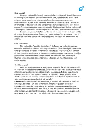 Este	documento	pode	incluir	informação	confidencial	e	de	propriedade	restrita	da	Imenze	Mobile	Solutions.		
Este	documento	não	pode	ser	reproduzido,	copiado,	distribuído,	publicado	ou	modificado	por	terceiros,	sem	a	prévia	autorização	por	
escrito	da	Imenze	Mobile	Solutions.	
	
25	
Case	hotmail	
	 Uma	das	maiores	histórias	de	sucesso	viral	é	a	do	Hotmail.	Quando	lançaram	
o	serviço	gratuito	de	email	baseado	na	web,	em	1996,	Sabeer	Bhatia	e	Jack	Smith	
notaram	que	o	crescimento	estava	muito	lento.	Com	apenas	um	pequeno	
investimento	da	Draper	Fisher	Jurvetson,	empresa	de	capital	de	risco,	a	equipe	do	
Hotmail	não	podia	arcar	com	uma	campanha	de	marketing	extensiva.	Tudo	mudou	
quando	fizeram	um	pequeno	ajuste	no	produto.	Adicionaram	ao	final	de	cada	e-mail	
a	mensagem	"PS:	Obtenha	seu	e-mail	grátis	no	Hotmail",	acompanhada	de	um	link.	
	 Em	semanas,	o	resultado	foi	sentido.	Em	seis	meses,	tinham	mais	de	1	milhão	
de	novos	clientes	cadastrados.	E	cerca	de	1	ano	e	meio	após	o	lançamento,	com	12	
milhões	de	assinantes	venderam	a	empresa	para	a	Microsoft	por	400	milhões	de	
dólares.	
	
Case	Tupperware	
	 Nas	conhecidas	"reuniões	domiciliares"	da	Tupperware,	clientes	ganham	
comissões	vendendo	o	produto	para	amigas	e	vizinhas.	Cada	abordagem	de	vendas	é	
uma	oportunidade	não	só	de	comercializar	produtos	da	Tupperware,	mas	também	
de	convencer	outras	clientes	a	se	tornarem	representantes	da	empresa.	As	reuniões	
domiciliares	ainda	são	uma	estratégia	firme	e	forte	décadas	após	sua	criação.	
Diversas	outras	empresas	contemporâneas	adotaram	um	modelo	parecido	com	
muito	sucesso.	
	
Coeficiente	viral		
	 Como	os	outros	motores	de	crescimento,	motor	viral	é	acionado	por	um	ciclo	
de	feedback	que	pode	ser	quantificado.	É	denominado	ciclo	viral	e	sua	velocidade	se	
determina	por	um	termo	matemático	simples	chamado	coeficiente	viral.	Quanto	
maior	o	coeficiente,	mais	rápido	o	produto	se	espalhará.		Mede	quantos	novos	
clientes	utilizarão	um	produto	como	consequência	de	cada	novo	cliente	inscrito.	Ou	
seja,	quantos	amigos	cada	cliente	trará	com	ele?		
Exemplo:	Produto	com	coeficiente	viral	de	0,1.	Um	em	cada	dez	clientes	recrutará	
um	amigo.	Esse	não	é	um	ciclo	sustentável.	Imagina-se	que	cem	clientes	se	
inscrevam.	Eles	obterão	a	inscrição	de	dez	amigos.	Esses	dez	amigos	obterão	a	
inscrição	de	mais	uma	pessoa,	mas,	então,	o	ciclo	desaparecerá.	Em	contraste,	um	
ciclo	viral	com	um	coeficiente	maior	que	1,0	crescerá	exponencialmente,	pois	cada	
pessoa	que	se	inscrever	trará	,	em	média,	mais	de	uma	pessoa	com	ela.			
 