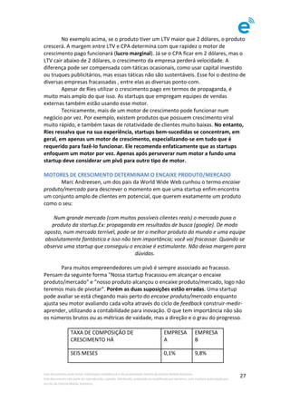 Este	documento	pode	incluir	informação	confidencial	e	de	propriedade	restrita	da	Imenze	Mobile	Solutions.		
Este	documento	não	pode	ser	reproduzido,	copiado,	distribuído,	publicado	ou	modificado	por	terceiros,	sem	a	prévia	autorização	por	
escrito	da	Imenze	Mobile	Solutions.	
	
27	
	 No	exemplo	acima,	se	o	produto	tiver	um	LTV	maior	que	2	dólares,	o	produto	
crescerá.	A	margem	entre	LTV	e	CPA	determina	com	que	rapidez	o	motor	de	
crescimento	pago	funcionará	(lucro	marginal).	Já	se	o	CPA	ficar	em	2	dólares,	mas	o	
LTV	cair	abaixo	de	2	dólares,	o	crescimento	da	empresa	perderá	velocidade.	A	
diferença	pode	ser	compensada	com	táticas	ocasionais,	como	usar	capital	investido	
ou	truques	publicitários,	mas	essas	táticas	não	são	sustentáveis.	Esse	foi	o	destino	de	
diversas	empresas	fracassadas	,	entre	elas	as	diversas	ponto-com.	
	 Apesar	de	Ries	utilizar	o	crescimento	pago	em	termos	de	propaganda,	é	
muito	mais	amplo	do	que	isso.	As	startups	que	empregam	equipes	de	vendas	
externas	também	estão	usando	esse	motor.	
	 Tecnicamente,	mais	de	um	motor	de	crescimento	pode	funcionar	num	
negócio	por	vez.	Por	exemplo,	existem	produtos	que	possuem	crescimento	viral	
muito	rápido,	e	também	taxas	de	rotatividade	de	clientes	muito	baixas.	No	entanto,	
Ries	ressalva	que	na	sua	experiência,	startups	bem-sucedidas	se	concentram,	em	
geral,	em	apenas	um	motor	de	crescimento,	especializando-se	em	tudo	que	é	
requerido	para	fazê-lo	funcionar.	Ele	recomenda	enfaticamente	que	as	startups	
enfoquem	um	motor	por	vez.	Apenas	após	perseverar	num	motor	a	fundo	uma	
startup	deve	considerar	um	pivô	para	outro	tipo	de	motor.	
	
MOTORES	DE	CRESCIMENTO	DETERMINAM	O	ENCAIXE	PRODUTO/MERCADO	
	 Marc	Andreesen,	um	dos	pais	da	World	Wide	Web	cunhou	o	termo	encaixe	
produto/mercado	para	descrever	o	momento	em	que	uma	startup	enfim	encontra	
um	conjunto	amplo	de	clientes	em	potencial,	que	querem	exatamente	um	produto	
como	o	seu:	
	
Num	grande	mercado	(com	muitos	possíveis	clientes	reais)	o	mercado	puxa	o	
produto	da	startup.Ex:	propaganda	em	resultados	de	busca	(google).	De	modo	
oposto,	num	mercado	terrível,	pode-se	ter	o	melhor	produto	do	mundo	e	uma	equipe	
absolutamente	fantástica	e	isso	não	tem	importância;	você	vai	fracassar.	Quando	se	
observa	uma	startup	que	conseguiu	o	encaixe	é	estimulante.	Não	deixa	margem	para	
dúvidas.	
	
	 Para	muitos	empreendedores	um	pivô	é	sempre	associado	ao	fracasso.	
Pensam	da	seguinte	forma	"Nossa	startup	fracassou	em	alcançar	o	encaixe	
produto/mercado"	e	"nosso	produto	alcançou	o	encaixe	produto/mercado,	logo	não	
teremos	mais	de	pivotar".	Porém	as	duas	suposições	estão	erradas.	Uma	startup	
pode	avaliar	se	está	chegando	mais	perto	do	encaixe	produto/mercado	enquanto	
ajusta	seu	motor	avaliando	cada	volta	através	do	ciclo	de	feedback	construir-medir-
aprender,	utilizando	a	contabilidade	para	inovação.	O	que	tem	importância	não	são	
os	números	brutos	ou	as	métricas	de	vaidade,	mas	a	direção	e	o	grau	do	progresso.	
	
TAXA	DE	COMPOSIÇÃO	DE	
CRESCIMENTO	HÁ	
EMPRESA	
A	
EMPRESA	
B	
SEIS	MESES	 0,1%	 9,8%	
 
