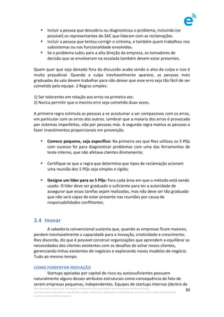 Este	documento	pode	incluir	informação	confidencial	e	de	propriedade	restrita	da	Imenze	Mobile	Solutions.		
Este	documento	não	pode	ser	reproduzido,	copiado,	distribuído,	publicado	ou	modificado	por	terceiros,	sem	a	prévia	autorização	por	
escrito	da	Imenze	Mobile	Solutions.	
	
30	
• Incluir	a	pessoa	que	descobriu	ou	diagnosticou	o	problema,	incluindo	(se	
possível)	os	representantes	do	SAC	que	lidaram	com	as	reclamações.	
• Incluir	a	pessoa	que	tentou	corrigir	o	sintoma,	e	também	quem	trabalhou	nos	
subsistemas	ou	nas	funcionalidade	envolvidas.		
• Se	o	problema	subiu	para	a	alta	direção	da	empresa,	os	tomadores	de	
decisão	que	se	envolveram	na	escalada	também	devem	estar	presentes.	
	
Quem	quer	que	seja	deixado	fora	da	discussão	acaba	sendo	o	alvo	da	culpa	e	isso	é	
muito	 prejudicial.	 Quando	 a	 culpa	 inevitavelmente	 aparece,	 as	 pessoas	 mais	
graduadas	da	sala	devem	trabalhar	para	não	deixar	que	esse	erro	seja	tão	fácil	de	ser	
cometido	pela	equipe.	2	Regras	simples:	
	
1)	Ser	tolerantes	em	relação	aos	erros	na	primeira	vez.	
2)	Nunca	permitir	que	o	mesmo	erro	seja	cometido	duas	vezes.	
	
A	primeira	regra	estimula	as	pessoas	a	se	acostumar	a	ser	compassivas	com	os	erros,	
em	particular	com	os	erros	dos	outros.	Lembrar	que	a	maioria	dos	erros	é	provocada	
por	sistemas	imperfeitos,	não	por	pessoas	más.	A	segunda	regra	motiva	as	pessoas	a	
fazer	investimentos	proporcionais	em	prevenção.	
	
• Comece	pequeno,	seja	específico:	Na	primeira	vez	que	Ries	utilizou	os	5	PQs	
com	sucesso	foi	para	diagnosticar	problemas	com	uma	das	ferramentas	de	
teste	interno,	que	não	afetava	clientes	diretamente;	
	
• Certifique-se	que	a	regra	que	determina	que	tipos	de	reclamação	acionam	
uma	reunião	dos	5	PQs	seja	simples	e	rígida;	
	
• Designe	um	líder	para	os	5	PQs:	Para	cada	área	em	que	o	método	está	sendo	
usado.	O	líder	deve	ser	graduado	o	suficiente	para	ter	a	autoridade	de	
assegurar	que	essas	tarefas	sejam	realizadas,	mas	não	deve	ser	tão	graduado	
que	não	será	capaz	de	estar	presente	nas	reuniões	por	causa	de	
responsabilidades	conflitantes.	
	
3.4 Inovar	
	 A	sabedoria	convencional	sustenta	que,	quando	as	empresas	ficam	maiores,	
perdem	inevitavelmente	a	capacidade	para	a	inovação,	criatividade	e	crescimento.	
Ries	discorda,	diz	que	é	possível	construir	organizações	que	aprendem	a	equilibrar	as	
necessidades	dos	clientes	existentes	com	os	desafios	de	achar	novos	clientes,	
gerenciando	linhas	existentes	de	negócios	e	explorando	novos	modelos	de	negócio.	
Tudo	ao	mesmo	tempo.	
	
COMO	FOMENTAR	INOVAÇÃO	
	 Startups	apoiadas	por	capital	de	risco	ou	autossuficientes	possuem	
naturalmente	alguns	desses	atributos	estruturais	como	consequência	do	fato	de	
serem	empresas	pequenas,	independentes.	Equipes	de	startups	internas	(dentro	de	
 