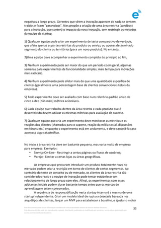 Este	documento	pode	incluir	informação	confidencial	e	de	propriedade	restrita	da	Imenze	Mobile	Solutions.		
Este	documento	não	pode	ser	reproduzido,	copiado,	distribuído,	publicado	ou	modificado	por	terceiros,	sem	a	prévia	autorização	por	
escrito	da	Imenze	Mobile	Solutions.	
	
33	
negativas	a	longo	prazo.	Gerentes	que	vêem	a	inovação	aparecer	do	nada	se	sentem	
traídos	e	ficam	"paranoicos".	Ries	propõe	a	criação	de	uma	área	restrita	(sandbox)	
para	a	inovação,	que	conterá	o	impacto	da	nova	inovação,	sem	restringir	os	métodos	
da	equipe	da	startup.	
	
1)	Qualquer	equipe	pode	criar	um	experimento	de	teste	comparativo	de	verdade,	
que	afete	apenas	as	partes	restritas	do	produto	ou	serviço	ou	apenas	determinado	
segmento	do	cliente	ou	territórios	(para	um	novo	produto).	No	entanto;	
	
2)Uma	equipe	deve	acompanhar	o	experimento	completo	do	princípio	ao	fim;	
	
3)	Nenhum	experimento	pode	ser	maior	do	que	um	período	x	(em	geral,	algumas	
semanas	para	experimentos	de	funcionalidade	simples;	mais	tempo	para	inovações	
mais	radicais).	
	
4)	Nenhum	experimento	pode	afetar	mais	do	que	uma	quantidade	específica	de	
clientes	(geralmente	uma	porcentagem	base	de	clientes	convencionais	totais	da	
empresa).	
	
5)	Todo	experimento	deve	ser	avaliado	com	base	num	relatório-padrão	único	de	
cinco	a	dez	(não	mais)	métrica	acionáveis.	
	
6)	Cada	equipe	que	trabalha	dentro	da	área	restrita	e	cada	produto	que	é	
desenvolvido	devem	utilizar	as	mesmas	métricas	para	avaliação	do	sucesso.	
	
7)	Qualquer	equipe	que	cria	um	experimento	deve	monitorar	as	métricas	e	as	
reações	dos	clientes	(chamadas	para	o	suporte,	reação	da	mídia	social,	discussões	
em	fóruns	etc.)	enquanto	o	experimento	está	em	andamento,	e	deve	cancelá-lo	caso	
aconteça	algo	catastrófico.	
	
	
No	início	a	área	restrita	deve	ser	bastante	pequena,	mas	varia	muito	de	empresa	
para	empresa.	Exemplos:	
• Serviço	On-Line	-	Restringir	a	certas	páginas	ou	fluxos	de	usuários;	
• Varejo	-	Limitar	a	certas	lojas	ou	áreas	geográficas.	
	
	 As	empresas	que	procuram	introduzir	um	produto	totalmente	novo	no	
mercado	podem	criar	a	restrição	em	torno	de	clientes	de	certos	segmentos.	Ao	
contrário	do	teste	de	conceito	ou	de	mercado,	os	clientes	da	área	restrita	são	
considerados	reais	e	a	equipe	de	inovação	pode	tentar	estabelecer	um	
relacionamento	de	longo	prazo	com	eles.	Afinal,	os	experimentos	com	esses	
adotantes	iniciais	podem	durar	bastante	tempo	antes	que	os	marcos	de	
aprendizagem	sejam	consumados.	
	 A	sequência	de	responsabilização	nesta	startup	interna	é	a	mesma	de	uma	
startup	independente.	Criar	um	modelo	ideal	de	ruptura	desejada	baseada	nos	
arquétipos	de	clientes;	lançar	um	MVP	para	estabelecer	a	baseline,	e	ajustar	o	motor	
 