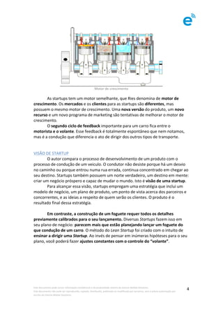 Este	documento	pode	incluir	informação	confidencial	e	de	propriedade	restrita	da	Imenze	Mobile	Solutions.		
Este	documento	não	pode	ser	reproduzido,	copiado,	distribuído,	publicado	ou	modificado	por	terceiros,	sem	a	prévia	autorização	por	
escrito	da	Imenze	Mobile	Solutions.	
	
4	
	
Motor	de	crescimento	
	
	 As	startups	tem	um	motor	semelhante,	que	Ries	denomina	de	motor	de	
crescimento.	Os	mercados	e	os	clientes	para	as	startups	são	diferentes,	mas	
possuem	o	mesmo	motor	de	crescimento.	Uma	nova	versão	do	produto,	um	novo	
recurso	e	um	novo	programa	de	marketing	são	tentativas	de	melhorar	o	motor	de	
crescimento.	
	 O	segundo	ciclo	de	feedback	importante	para	um	carro	fica	entre	o	
motorista	e	o	volante.	Esse	feedback	é	totalmente	espontâneo	que	nem	notamos,	
mas	é	a	condução	que	diferencia	o	ato	de	dirigir	dos	outros	tipos	de	transporte.		
	
	
VISÃO	DE	STARTUP	
	 O	autor	compara	o	processo	de	desenvolvimento	de	um	produto	com	o	
processo	de	condução	de	um	veiculo.	O	condutor	não	desiste	porque	há	um	desvio	
no	caminho	ou	porque	entrou	numa	rua	errada,	continua	concentrado	em	chegar	ao	
seu	destino.	Startups	também	possuem	um	norte	verdadeiro,	um	destino	em	mente:	
criar	um	negócio	próspero	e	capaz	de	mudar	o	mundo.	Isto	é	visão	de	uma	startup.	
	 Para	alcançar	essa	visão,	startups	empregam	uma	estratégia	que	inclui	um	
modelo	de	negócio,	um	plano	de	produto,	um	ponto	de	vista	acerca	dos	parceiros	e	
concorrentes,	e	as	ideias	a	respeito	de	quem	serão	os	clientes.	O	produto	é	o	
resultado	final	dessa	estratégia.	
	
	 Em	contraste,	a	construção	de	um	foguete	requer	todos	os	detalhes	
previamente	calibrados	para	o	seu	lançamento.	Diversas	Startups	fazem	isso	em	
seu	plano	de	negócio:	parecem	mais	que	estão	planejando	lançar	um	foguete	do	
que	condução	de	um	carro.	O	método	do	Lean	Startup	foi	criado	com	o	intuito	de	
ensinar	a	dirigir	uma	Startup.	Ao	invés	de	pensar	em	inúmeras	hipóteses	para	o	seu	
plano,	você	poderá	fazer	ajustes	constantes	com	o	controle	do	“volante”.	
	
 