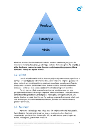 Este	documento	pode	incluir	informação	confidencial	e	de	propriedade	restrita	da	Imenze	Mobile	Solutions.		
Este	documento	não	pode	ser	reproduzido,	copiado,	distribuído,	publicado	ou	modificado	por	terceiros,	sem	a	prévia	autorização	por	
escrito	da	Imenze	Mobile	Solutions.	
	
5	
																	 	
	
	
Produtos	mudam	constantemente	através	do	processo	de	otimização	(ajuste	de	
motor).	Com	menos	frequência,	a	estratégia	pode	ter	de	mudar	(pivô).	No	entanto,	a	
visão	dominante	raramente	muda.	Os	empreendedores	estão	comprometidos	a	
conduzir	a	startup	até	aquele	destino.	
1.2 Definir	
	 Uma	Startup	é	uma	instituição	humana	projetada	para	criar	novos	produtos	e	
serviços	sob	condições	de	extrema	incerteza.	Abrir	uma	nova	empresa	que	seja	um	
clone	exato	de	um	negócio	existente,	copiando	modelo	de	negócios,	precificação,	
cliente-alvo	e	produto	não	é	uma	startup,	pois	seu	sucesso	depende	somente	da	
execução	-	tanto	que	esse	sucesso	pode	ser	modelado	com	grande	exatidão.		
	 Porém,	startup	não	é	necessariamente	um	grupo	de	pessoas	em	uma	
garagem	desenvolvendo	tecnologia	de	ponta.	Ries	conta	diversos	cases	pelo	livro	do	
conceito	sendo	aplicado	em	vários	tipos	de	instituições,	como	por	exemplo,	uma	
equipe	de	cinco	pessoas,	SnapTax	que	faz	parte	de	uma	grande	empresa,	Intuit,	mas	
que	tem	seu	processo	completamente	diferente,	fazendo	uso	de	um	ambiente	
propício	à	inovação.	
1.3 Aprender	
	 Aprender	é	a	desculpa	mais	antiga	para	um	empreendimento	malsucedido.	
Aprendizagem	é	um	consolo	sem	graça	para	os	funcionários,	investidores	e	
organizações	que	dependem	de	inovação.	Não	se	pode	levar	a	aprendizagem	ao	
banco,	não	se	pode	gastá-la	nem	investi-la.	
	
Produto	
Estratégia	
Visão	
 