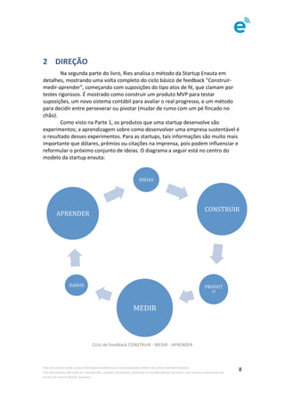 Este	documento	pode	incluir	informação	confidencial	e	de	propriedade	restrita	da	Imenze	Mobile	Solutions.		
Este	documento	não	pode	ser	reproduzido,	copiado,	distribuído,	publicado	ou	modificado	por	terceiros,	sem	a	prévia	autorização	por	
escrito	da	Imenze	Mobile	Solutions.	
	
8	
	
2 	DIREÇÃO	
	 Na	segunda	parte	do	livro,	Ries	analisa	o	método	da	Startup	Enxuta	em	
detalhes,	mostrando	uma	volta	completo	do	ciclo	básico	de	feedback	"Construir-
medir-aprender",	começando	com	suposições	do	tipo	atos	de	fé,	que	clamam	por	
testes	rigorosos.	É	mostrado	como	construir	um	produto	MVP	para	testar	
suposições,	um	novo	sistema	contábil	para	avaliar	o	real	progresso,	e	um	método	
para	decidir	entre	perseverar	ou	pivotar	(mudar	de	rumo	com	um	pé	fincado	no	
chão).		
	 Como	visto	na	Parte	1,	os	produtos	que	uma	startup	desenvolve	são	
experimentos;	a	aprendizagem	sobre	como	desenvolver	uma	empresa	sustentável	é	
o	resultado	desses	experimentos.	Para	as	startups,	tais	informações	são	muito	mais	
importante	que	dólares,	prêmios	ou	citações	na	imprensa,	pois	podem	influenciar	e	
reformular	o	próximo	conjunto	de	ideias.	O	diagrama	a	seguir	está	no	centro	do	
modelo	da	startup	enxuta:	
	
Ciclo	de	Feedback	CONSTRUIR	-	MEDIR	-	APRENDER	
																													
		
IDEIAS	
CONSTRUIR	
PRODUT
O	
MEDIR	
DADOS	
APRENDER	
 