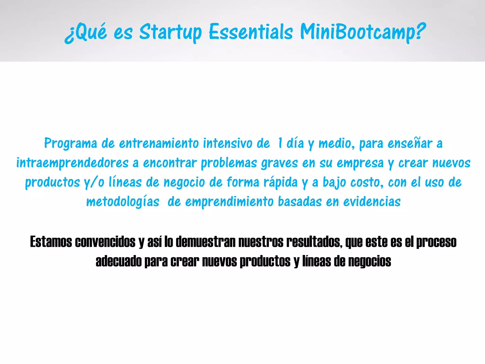 ¿Qué es Startup Essentials MiniBootcamp?
Programa de entrenamiento intensivo de 1 día y medio, para enseñar a
intraemprendedores a encontrar problemas graves en su empresa y crear nuevos
productos y/o líneas de negocio de forma rápida y a bajo costo, con el uso de
metodologías de emprendimiento basadas en evidencias
Estamos convencidos y así lo demuestran nuestros resultados, que este es el proceso
adecuado para crear nuevos productos y líneas de negocios
 