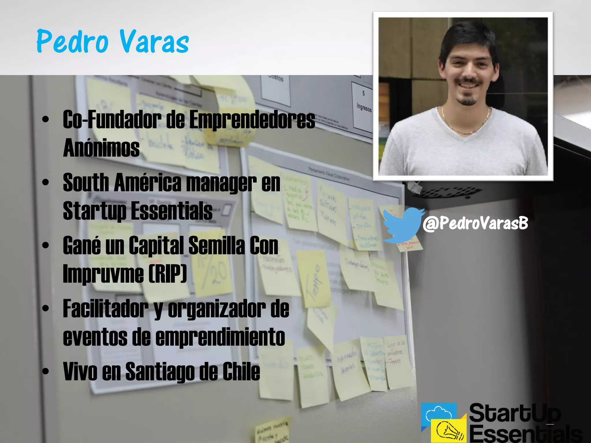 Pedro Varas
@PedroVarasB
• Co-Fundador de Emprendedores
Anónimos
• South América manager en
Startup Essentials
• Gané un Capital Semilla Con
Impruvme (RIP)
• Facilitador y organizador de
eventos de emprendimiento
• Vivo en Santiago de Chile
 