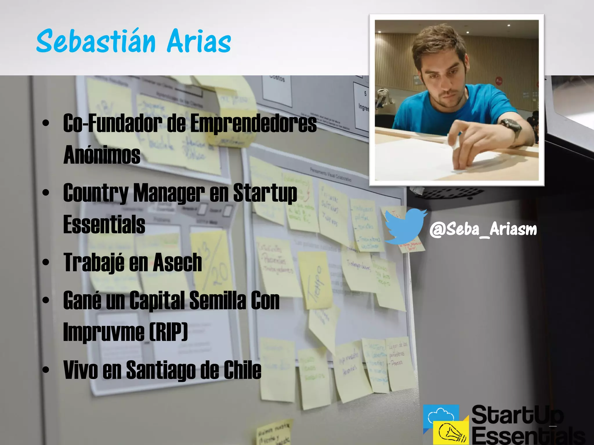 Sebastián Arias
• Co-Fundador de Emprendedores
Anónimos
• Country Manager en Startup
Essentials
• Trabajé en Asech
• Gané un Capital Semilla Con
Impruvme (RIP)
• Vivo en Santiago de Chile
@Seba_Ariasm
 