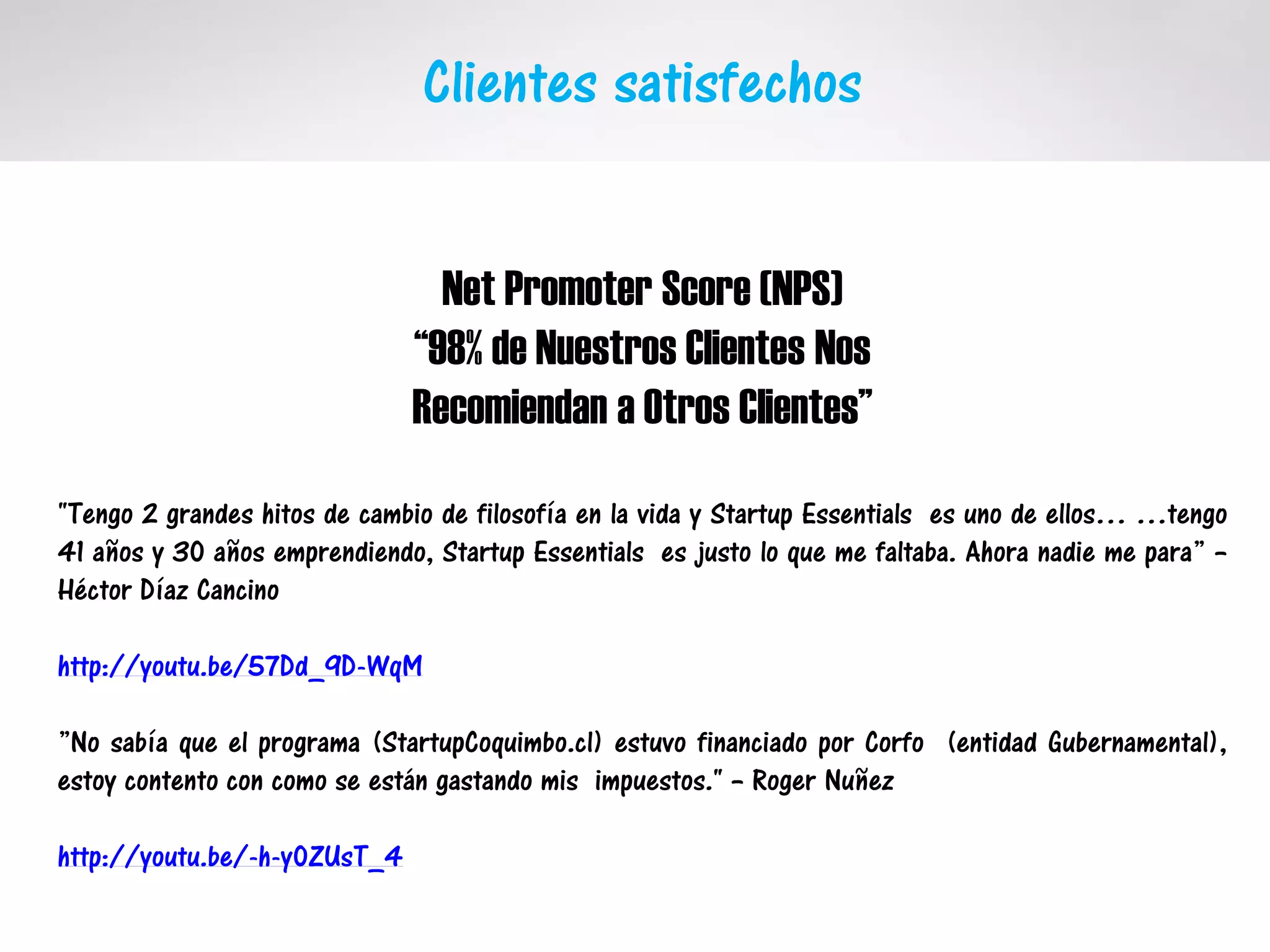 Clientes satisfechos
Net Promoter Score (NPS)
“98% de Nuestros Clientes Nos
Recomiendan a Otros Clientes”
"Tengo 2 grandes hitos de cambio de filosofía en la vida y Startup Essentials es uno de ellos… …tengo
41 años y 30 años emprendiendo, Startup Essentials es justo lo que me faltaba. Ahora nadie me para” –
Héctor Díaz Cancino
http://youtu.be/57Dd_9D-WqM
”No sabía que el programa (StartupCoquimbo.cl) estuvo financiado por Corfo (entidad Gubernamental),
estoy contento con como se están gastando mis impuestos." – Roger Nuñez
http://youtu.be/-h-y0ZUsT_4
 