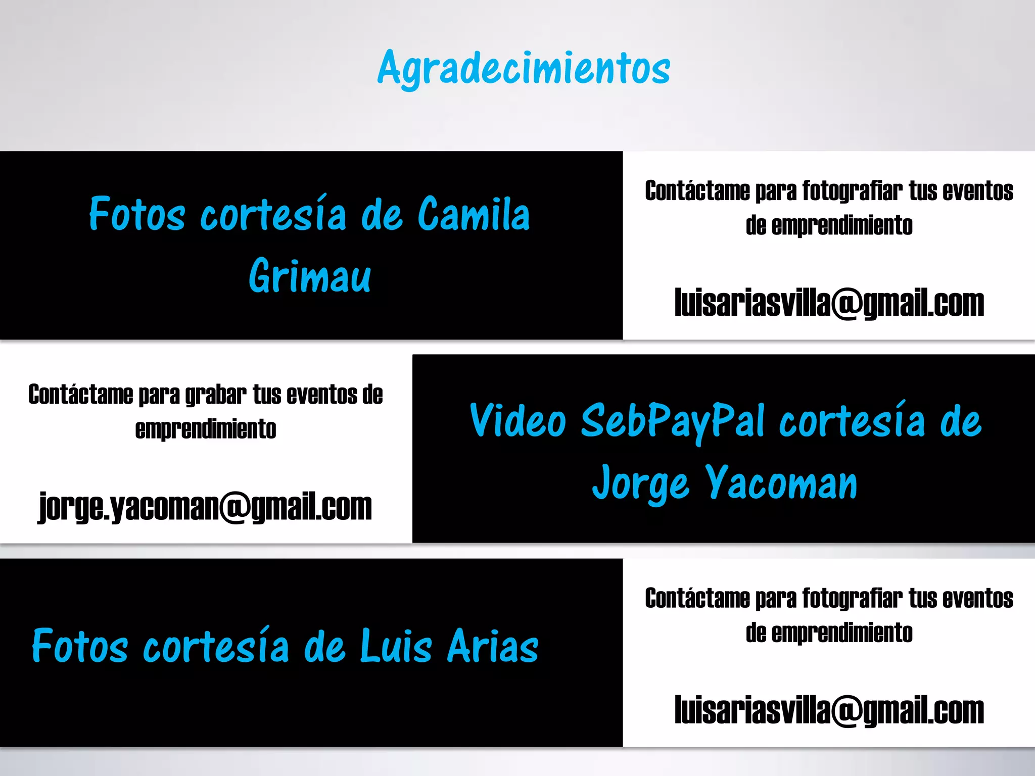 Agradecimientos
Fotos cortesía de Camila
Grimau
Contáctame para fotografiar tus eventos
de emprendimiento
luisariasvilla@gmail.com
Contáctame para grabar tus eventos de
emprendimiento
jorge.yacoman@gmail.com
Video SebPayPal cortesía de
Jorge Yacoman
Fotos cortesía de Luis Arias
Contáctame para fotografiar tus eventos
de emprendimiento
luisariasvilla@gmail.com
 