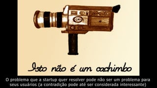 O problema que a startup quer resolver pode não ser um problema para
seus usuários (a contradição pode até ser considerada interessante)
 