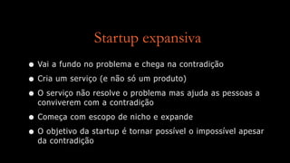 Startup expansiva
• Vai a fundo no problema e chega na contradição
• Cria um serviço (e não só um produto)
• O serviço não resolve o problema mas ajuda as pessoas a
conviverem com a contradição
• Começa com escopo de nicho e expande
• O objetivo da startup é tornar possível o impossível apesar
da contradição
 