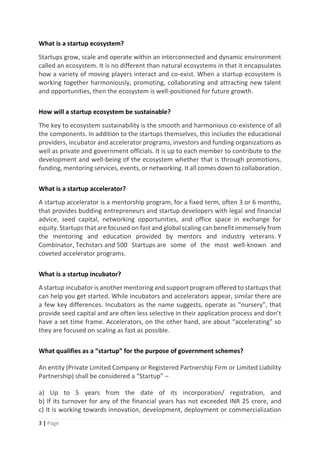 3 | Page
What is a startup ecosystem?
Startups grow, scale and operate within an interconnected and dynamic environment
called an ecosystem. It is no different than natural ecosystems in that it encapsulates
how a variety of moving players interact and co-exist. When a startup ecosystem is
working together harmoniously, promoting, collaborating and attracting new talent
and opportunities, then the ecosystem is well-positioned for future growth.
How will a startup ecosystem be sustainable?
The key to ecosystem sustainability is the smooth and harmonious co-existence of all
the components. In addition to the startups themselves, this includes the educational
providers, incubator and accelerator programs, investors and funding organizations as
well as private and government officials. It is up to each member to contribute to the
development and well-being of the ecosystem whether that is through promotions,
funding, mentoring services, events, or networking. It all comes down to collaboration.
What is a startup accelerator?
A startup accelerator is a mentorship program, for a fixed term, often 3 or 6 months,
that provides budding entrepreneurs and startup developers with legal and financial
advice, seed capital, networking opportunities, and office space in exchange for
equity. Startups that are focused on fast and global scaling can benefit immensely from
the mentoring and education provided by mentors and industry veterans. Y
Combinator, Techstars and 500 Startups are some of the most well-known and
coveted accelerator programs.
What is a startup incubator?
A startup incubator is another mentoring and support program offered to startups that
can help you get started. While incubators and accelerators appear, similar there are
a few key differences. Incubators as the name suggests, operate as “nursery”, that
provide seed capital and are often less selective in their application process and don’t
have a set time frame. Accelerators, on the other hand, are about “accelerating” so
they are focused on scaling as fast as possible.
What qualifies as a “startup” for the purpose of government schemes?
An entity (Private Limited Company or Registered Partnership Firm or Limited Liability
Partnership) shall be considered a “Startup” –
a) Up to 5 years from the date of its incorporation/ registration, and
b) If its turnover for any of the financial years has not exceeded INR 25 crore, and
c) It is working towards innovation, development, deployment or commercialization
 