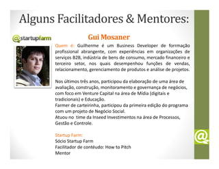 Alguns Facilitadores & Mentores:
                     Gui Mosaner
      Quem é: Guilherme é um Business Developer de forrmação
      profissional abrangente, com experiências em organizações de
      serviços B2B, indústria de bens de consumo, mercado financeiro e
      terceiro setor, nos quais desempenhou funções de vendas,
      relacionamento, gerenciamento de produtos e análise de projetos.

      Nos últimos três anos, participou da elaboração de uma área de
      avaliação, construção, monitoramento e governança de negócios,
      com foco em Venture Capital na área de Mídia (digitais e
      tradicionais) e Educação.
      Farmer de carteirinha, participou da primeira edição do programa
      com um projeto de Negócio Social.
      Atuou no time da Inseed Investimentos na área de Processos,
      Gestão e Controle.

      Startup Farm:
      Sócio Startup Farm
      Facilitador de contéudo: How to Pitch
      Mentor
 