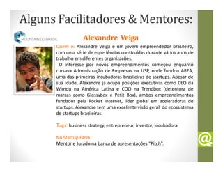 Alguns Facilitadores & Mentores:
                   Alexandre Veiga
      Quem é: Alexandre Veiga é um jovem empreendedor brasileiro,
      com uma série de experiências construídas durante vários anos de
      trabalho em diferentes organizações.
        O interesse por novos empreendimentos começou enquanto
      cursava Administração de Empresas na USP, onde fundou AREA,
      uma das primeiras incubadoras brasileiras de startups. Apesar de
      sua idade, Alexandre já ocupa posições executivas como CEO da
      Wimdu na América Latina e COO na Trendbox (detentora de
      marcas como Glossybox e Petit Box), ambos empreendimentos
      fundados pela Rocket Internet, líder global em aceleradoras de
      startups. Alexandre tem uma excelente visão geral do ecossistema
      de startups brasileiras.

      Tags: business strategy, entrepreneur, investor, incubadora

      No Startup Farm:
      Mentor e Jurado na banca de apresentações “Pitch”.
 