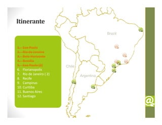 Itinerante
                                             Brazil


1. Sao Paulo
2. Rio de Janeiro
3. Belo Horizonte
4. Brasília
5. Sao Paulo (2)         Chile
6. Florianopolis
7. Rio de Janeiro ( 2)           Argentina
8. Recife
9. Campinas
10. Curitiba
11. Buenos Aires
12. Santiago
 
