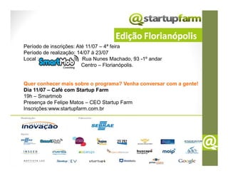 Período de inscrições: Até 11/07 – 4ª feira
Período de realização: 14/07 à 23/07
Local :                  Rua Nunes Machado, 93 -1º andar
                         Centro – Florianópolis.


Quer conhecer mais sobre o programa? Venha conversar com a gente!
Dia 11/07 – Café com Startup Farm
19h – Smartmob
Presença de Felipe Matos – CEO Startup Farm
Inscrições:www.startupfarm.com.br
 