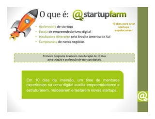 O que é:
                                                                 10 dias para criar
     •   Aceleradora de startups                                      startups
                                                                   espetaculres!
     •   Escola de empreendedorismo digital
     •   Incubadora itinerante pelo Brasil e America do Sul
     •   Campeonato de novos negócios



           Primeiro programa brasileiro com duração de 10 dias
               para criação e aceleração de startups digitais.




Em 10 dias de imersão, um time de mentores
experientes na cena digital auxilia empreendedores a
estruturarem, modelarem e testarem novas startups.
 