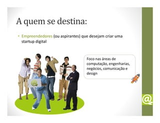 A quem se destina:
• Empreendedores (ou aspirantes) que desejam criar uma
  startup digital


                                   Foco nas áreas de
                                   computação, engenharias,
                                   negócios, comunicação e
                                   design
 