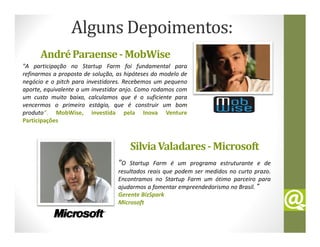 Alguns Depoimentos:
      André Paraense - MobWise
"A participação no Startup Farm foi fundamental para
refinarmos a proposta de solução, as hipóteses do modelo de
negócio e o pitch para investidores. Recebemos um pequeno
aporte, equivalente a um investidor anjo. Como rodamos com
um custo muito baixo, calculamos que é o suficiente para
vencermos o primeiro estágio, que é construir um bom
produto“. MobWise, investida pela Inova Venture
Participações



                                       Silvia Valadares - Microsoft
                                  "O  Startup Farm é um programa estruturante e de
                                  resultados reais que podem ser medidos no curto prazo.
                                  Encontramos no Startup Farm um ótimo parceiro para
                                  ajudarmos a fomentar empreendedorismo no Brasil.”
                                  Gerente BizSpark
                                  Microsoft
 
