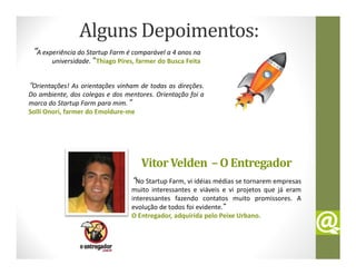 Alguns Depoimentos:
 “A experiência do Startup Farm é comparável a 4 anos na
       universidade.” Thiago Pires, farmer do Busca Feita


“Orientações! As orientações vinham de todas as direções.
Do ambiente, dos colegas e dos mentores. Orientação foi a
marca do Startup Farm para mim.”
Solli Onori, farmer do Emoldure-me




                                     Vitor Velden – O Entregador
                                 “No Startup Farm, vi idéias médias se tornarem empresas
                                 muito interessantes e viáveis e vi projetos que já eram
                                 interessantes fazendo contatos muito promissores. A
                                 evolução de todos foi evidente.”
                                 O Entregador, adquirida pelo Peixe Urbano.
 