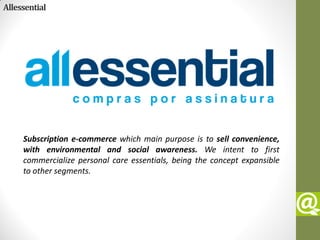 Allessential




     Subscription e-commerce which main purpose is to sell convenience,
     with environmental and social awareness. We intent to first
     commercialize personal care essentials, being the concept expansible
     to other segments.
 
