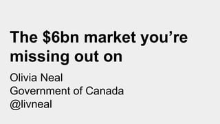 The $6bn market you’re
missing out on
Olivia Neal
Government of Canada
@livneal
 