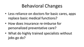Behavioral Changes
• Less reliance on doctors for basic cares, apps
replace basic medical functions?
• How does insurance re-imburse for
personalized preventative care?
• What do highly trained specialists without
jobs go do?
 